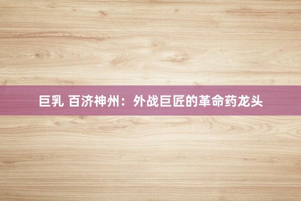 巨乳 百济神州：外战巨匠的革命药龙头