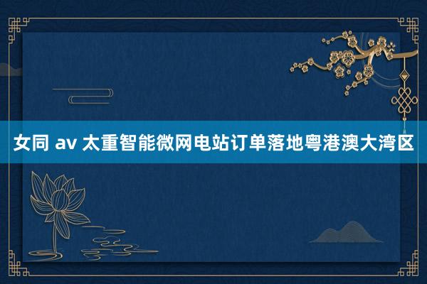 女同 av 太重智能微网电站订单落地粤港澳大湾区