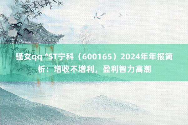 骚女qq *ST宁科（600165）2024年年报简析：增收不增利，盈利智力高潮