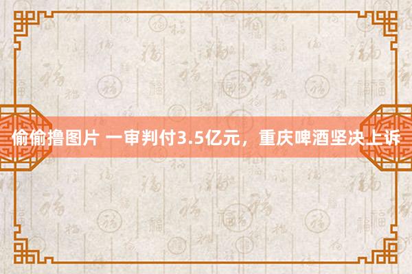 偷偷撸图片 一审判付3.5亿元，重庆啤酒坚决上诉