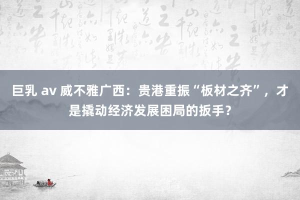 巨乳 av 威不雅广西：贵港重振“板材之齐”，才是撬动经济发展困局的扳手？