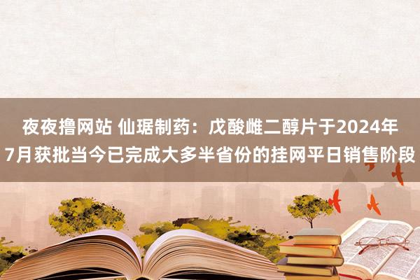夜夜撸网站 仙琚制药：戊酸雌二醇片于2024年7月获批当今已完成大多半省份的挂网平日销售阶段