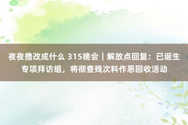 夜夜撸改成什么 315晚会｜解放点回复：已诞生专项拜访组，将彻查残次料作恶回收活动