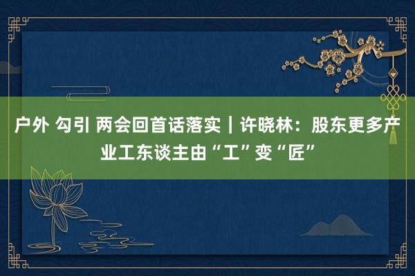 户外 勾引 两会回首话落实｜许晓林：股东更多产业工东谈主由“工”变“匠”