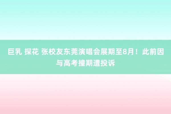 巨乳 探花 张校友东莞演唱会展期至8月！此前因与高考撞期遭投诉
