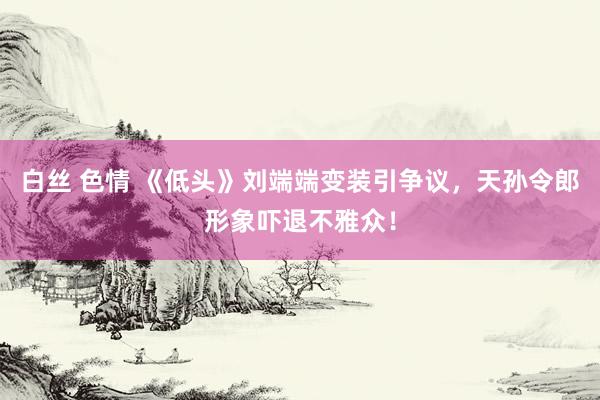 白丝 色情 《低头》刘端端变装引争议，天孙令郎形象吓退不雅众！