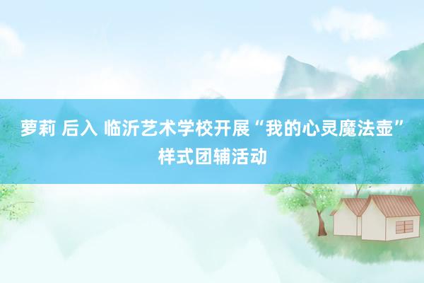 萝莉 后入 临沂艺术学校开展“我的心灵魔法壶”样式团辅活动