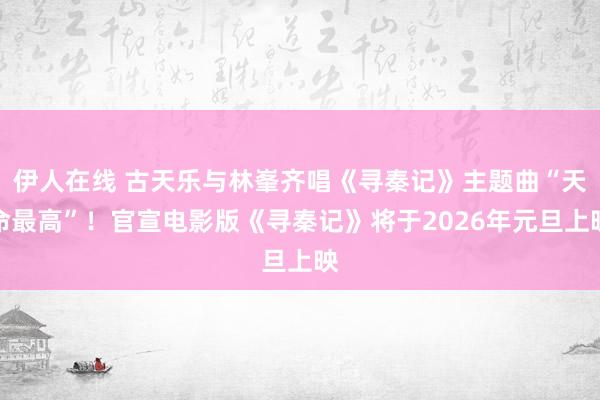 伊人在线 古天乐与林峯齐唱《寻秦记》主题曲“天命最高”！官宣电影版《寻秦记》将于2026年元旦上映