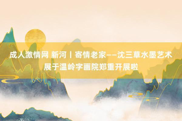 成人激情网 新河丨寄情老家——沈三草水墨艺术展于温岭字画院郑重开展啦