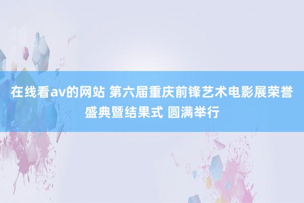 在线看av的网站 第六届重庆前锋艺术电影展荣誉盛典暨结果式 圆满举行