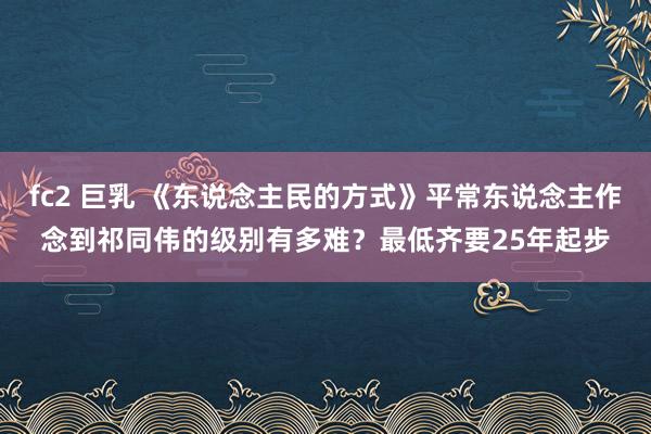 fc2 巨乳 《东说念主民的方式》平常东说念主作念到祁同伟的级别有多难？最低齐要25年起步
