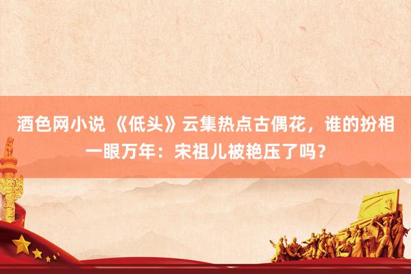 酒色网小说 《低头》云集热点古偶花，谁的扮相一眼万年：宋祖儿被艳压了吗？