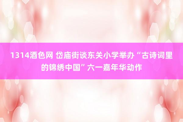 1314酒色网 岱庙街谈东关小学举办“古诗词里的锦绣中国”六一嘉年华动作