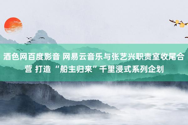 酒色网百度影音 网易云音乐与张艺兴职责室收尾合营 打造 “船主归来”千里浸式系列企划