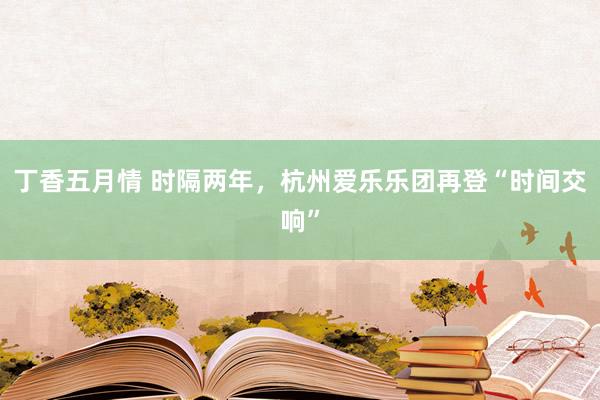丁香五月情 时隔两年，杭州爱乐乐团再登“时间交响”