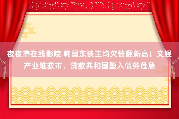 夜夜撸在线影院 韩国东谈主均欠债翻新高！文娱产业难救市，贷款共和国堕入债务危急