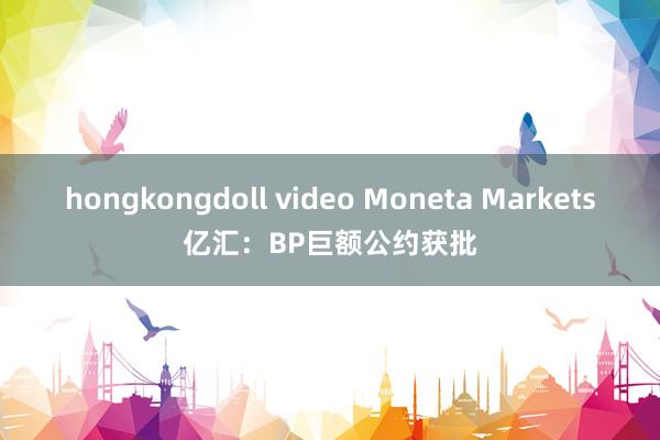 hongkongdoll video Moneta Markets亿汇：BP巨额公约获批