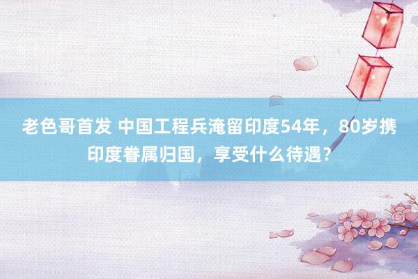 老色哥首发 中国工程兵淹留印度54年，80岁携印度眷属归国，享受什么待遇？