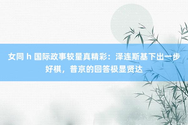 女同 h 国际政事较量真精彩：泽连斯基下出一步好棋，普京的回答极显贤达