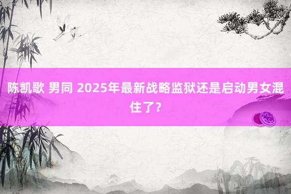陈凯歌 男同 2025年最新战略监狱还是启动男女混住了？