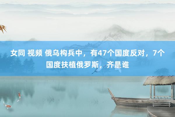 女同 视频 俄乌构兵中，有47个国度反对，7个国度扶植俄罗斯，齐是谁