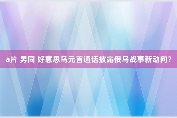 a片 男同 好意思乌元首通话披露俄乌战事新动向？