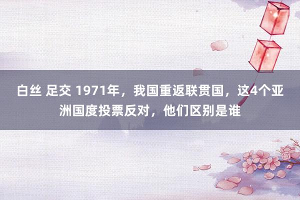 白丝 足交 1971年，我国重返联贯国，这4个亚洲国度投票反对，他们区别是谁