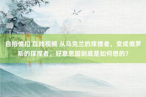 自拍偷拍 在线视频 从乌克兰的撑捏者，变成俄罗斯的撑捏者，好意思国到底是如何想的？