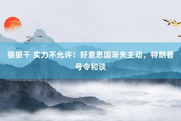 狠狠干 实力不允许！好意思国渐失主动，特朗普号令和谈
