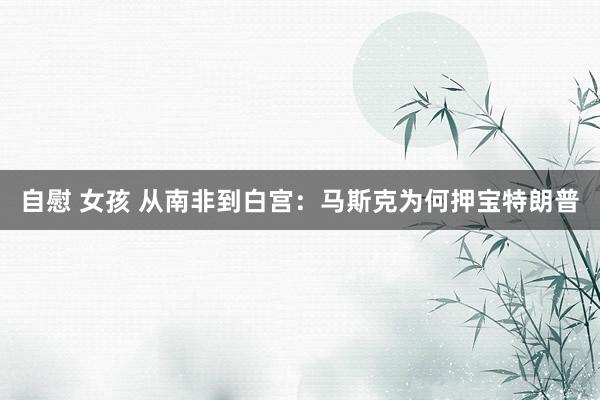 自慰 女孩 从南非到白宫：马斯克为何押宝特朗普
