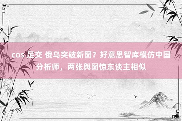 cos 足交 俄乌突破新图？好意思智库模仿中国分析师，两张舆图惊东谈主相似