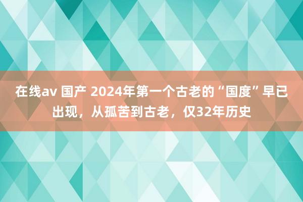 在线av 国产 2024年第一个古老的“国度”早已出现，从孤苦到古老，仅32年历史