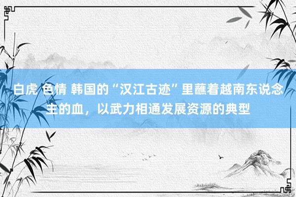 白虎 色情 韩国的“汉江古迹”里蘸着越南东说念主的血，以武力相通发展资源的典型