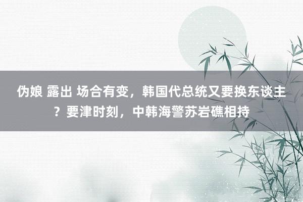 伪娘 露出 场合有变，韩国代总统又要换东谈主？要津时刻，中韩海警苏岩礁相持