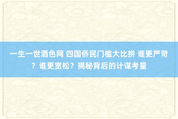 一生一世酒色网 四国侨民门槛大比拼 谁更严苛？谁更宽松？揭秘背后的计谋考量
