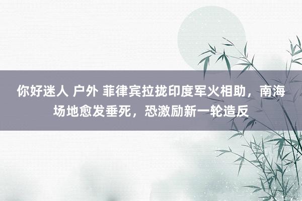 你好迷人 户外 菲律宾拉拢印度军火相助，南海场地愈发垂死，恐激励新一轮造反
