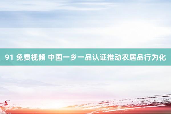 91 免费视频 中国一乡一品认证推动农居品行为化