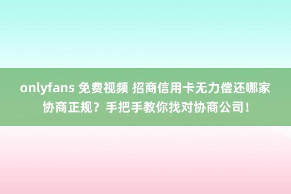 onlyfans 免费视频 招商信用卡无力偿还哪家协商正规？手把手教你找对协商公司！