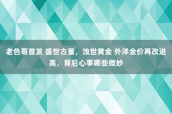 老色哥首发 盛世古董，浊世黄金 外洋金价再改进高，背后心事哪些微妙