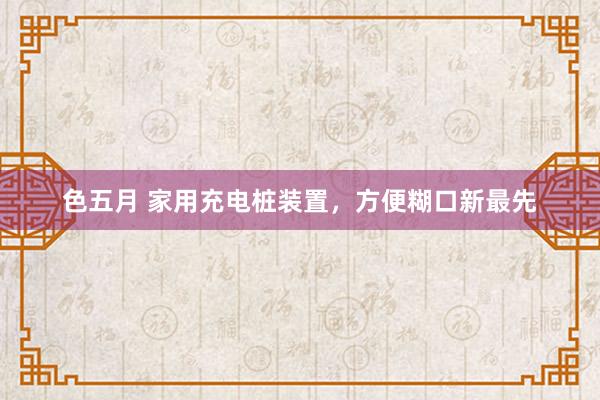 色五月 家用充电桩装置，方便糊口新最先