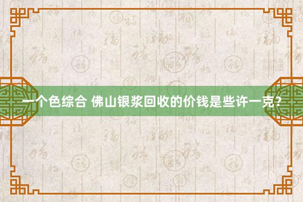 一个色综合 佛山银浆回收的价钱是些许一克？