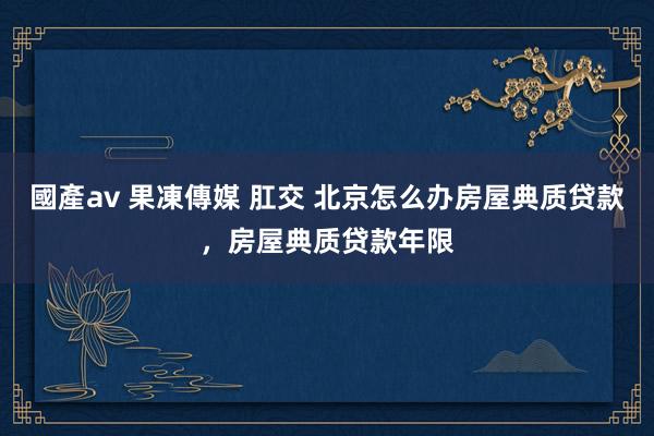 國產av 果凍傳媒 肛交 北京怎么办房屋典质贷款，房屋典质贷款年限