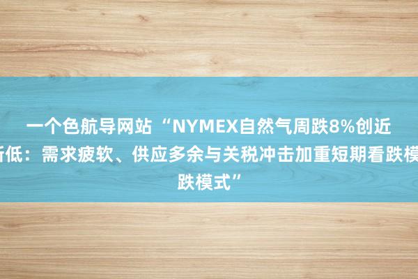 一个色航导网站 “NYMEX自然气周跌8%创近月新低：需求疲软、供应多余与关税冲击加重短期看跌模式”