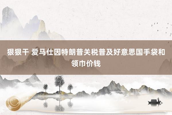 狠狠干 爱马仕因特朗普关税普及好意思国手袋和领巾价钱