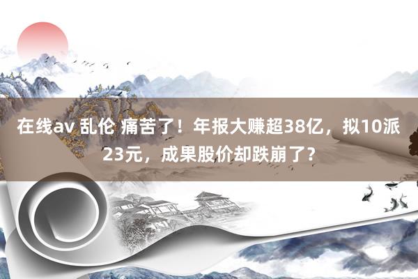在线av 乱伦 痛苦了！年报大赚超38亿，拟10派23元，成果股价却跌崩了？
