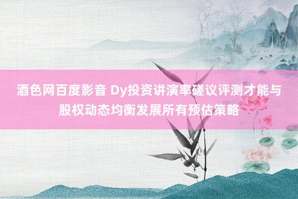 酒色网百度影音 Dy投资讲演率磋议评测才能与股权动态均衡发展所有预估策略