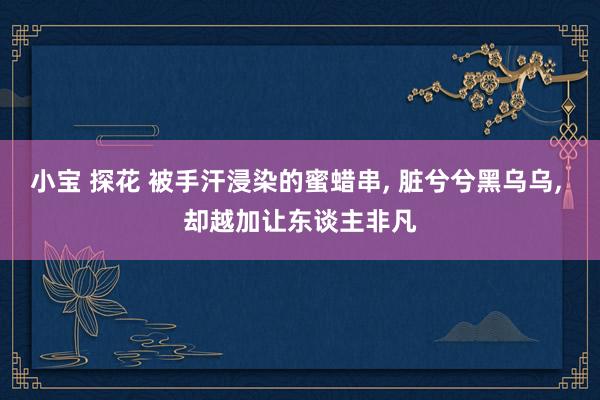 小宝 探花 被手汗浸染的蜜蜡串, 脏兮兮黑乌乌, 却越加让东谈主非凡