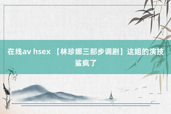 在线av hsex 【林珍娜三部步调剧】这姐的演技鲨疯了