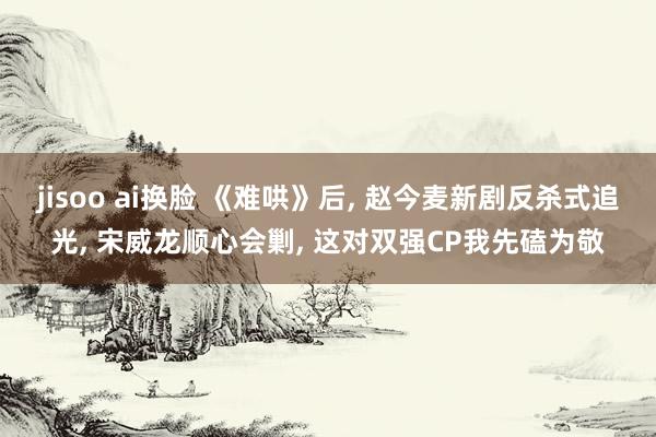 jisoo ai换脸 《难哄》后, 赵今麦新剧反杀式追光, 宋威龙顺心会剿, 这对双强CP我先磕为敬