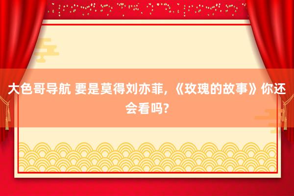 大色哥导航 要是莫得刘亦菲, 《玫瑰的故事》你还会看吗?